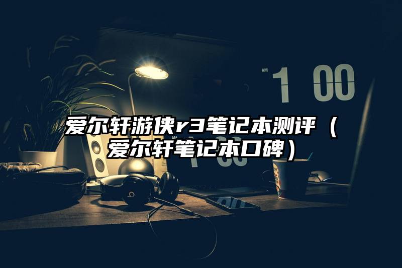 爱尔轩游侠r3笔记本测评（爱尔轩笔记本口碑）