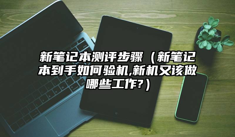 新笔记本测评步骤（新笔记本到手如何验机,新机又该做哪些工作?）