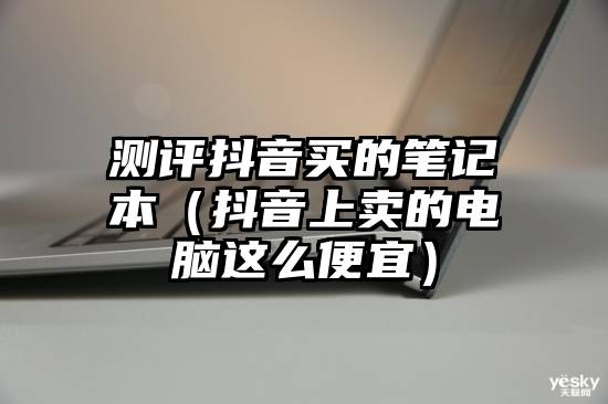 测评抖音买的笔记本(抖音上卖的电脑这么便宜)