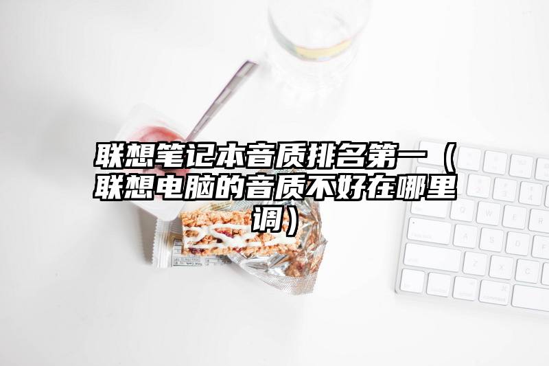联想笔记本音质排名第一(联想电脑的音质不好在哪里调)