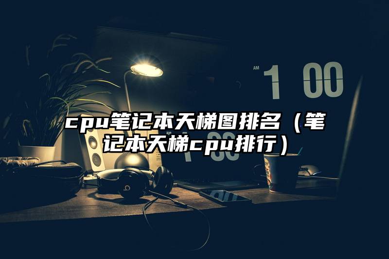 cpu笔记本天梯图排名(笔记本天梯cpu排行)