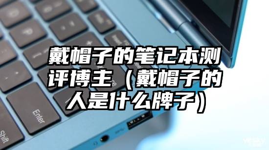 戴帽子的笔记本测评博主（戴帽子的人是什么牌子）