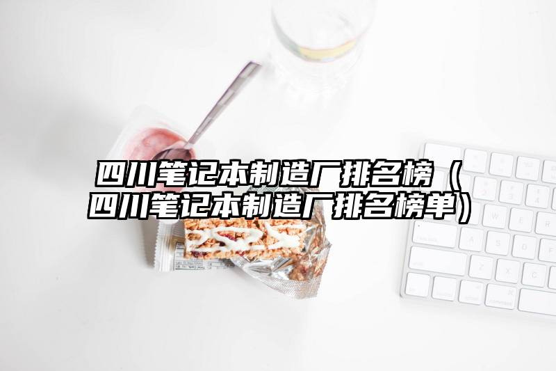 四川笔记本制造厂排名榜（四川笔记本制造厂排名榜单）