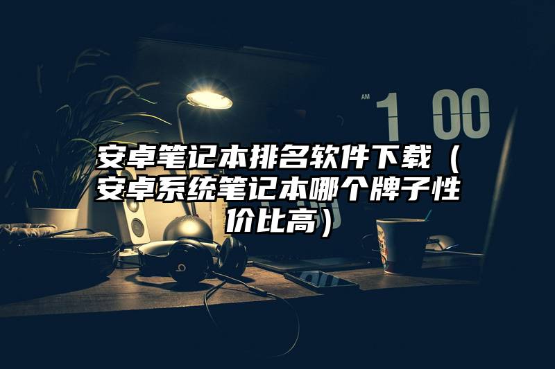 安卓笔记本排名软件下载（安卓系统笔记本哪个牌子性价比高）