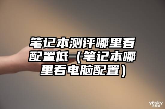 笔记本测评哪里看配置低(笔记本哪里看电脑配置)