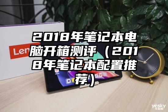 2018年笔记本电脑开箱测评（2018年笔记本配置推荐）