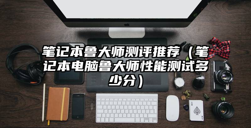 笔记本鲁大师测评推荐（笔记本电脑鲁大师性能测试多少分）