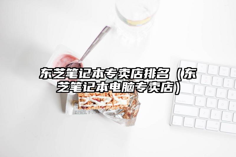 东芝笔记本专卖店排名（东芝笔记本电脑专卖店）