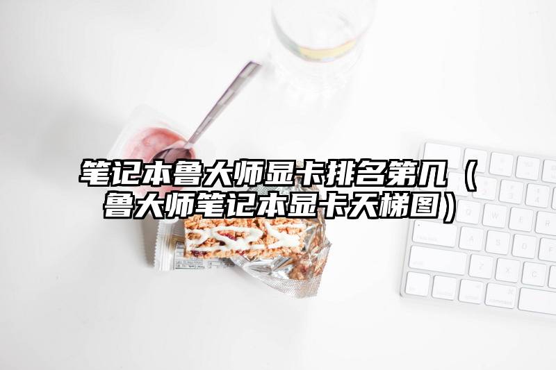 笔记本鲁大师显卡排名第几（鲁大师笔记本显卡天梯图）