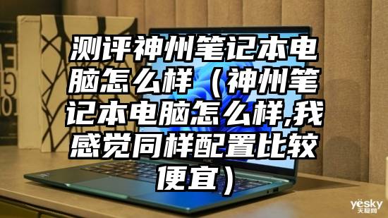 测评神州笔记本电脑怎么样(神州笔记本电脑怎么样,我感觉同样配置比较便宜)