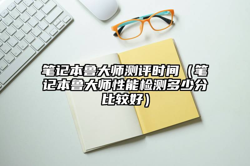 笔记本鲁大师测评时间（笔记本鲁大师性能检测多少分比较好）