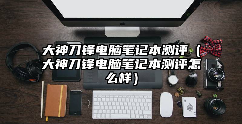 大神刀锋电脑笔记本测评(大神刀锋电脑笔记本测评怎么样)