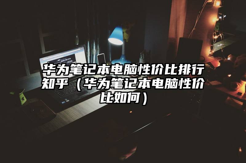 华为笔记本电脑性价比排行知乎（华为笔记本电脑性价比如何）