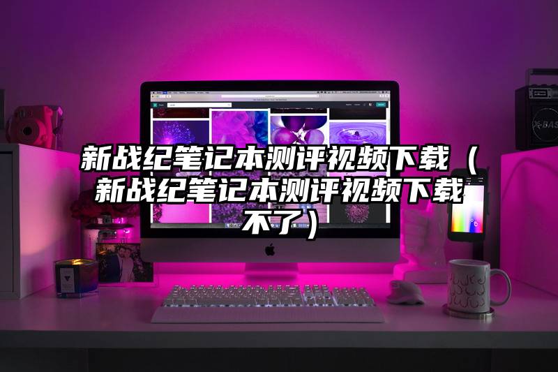 新战纪笔记本测评视频下载（新战纪笔记本测评视频下载不了）