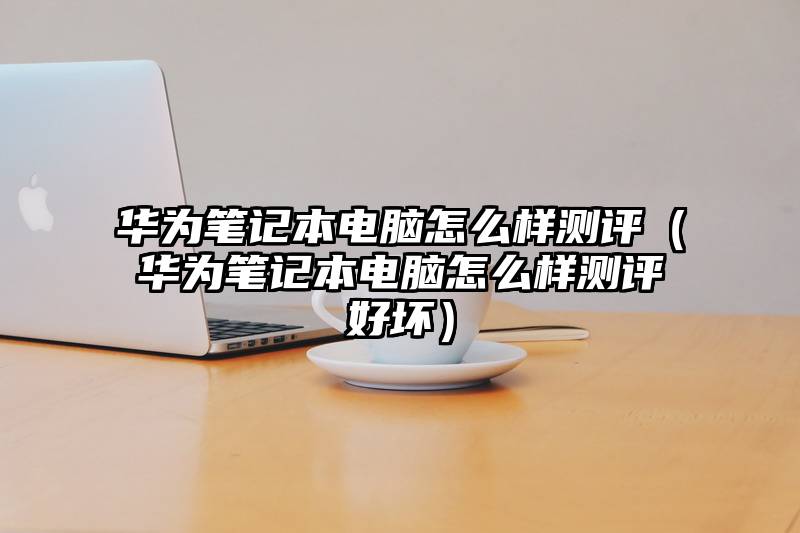 华为笔记本电脑怎么样测评（华为笔记本电脑怎么样测评好坏）