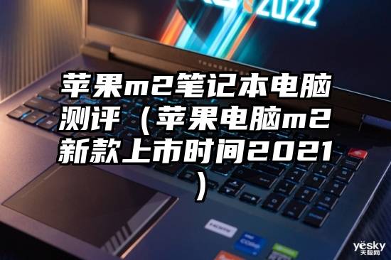 苹果m2笔记本电脑测评（苹果电脑m2新款上市时间2021）