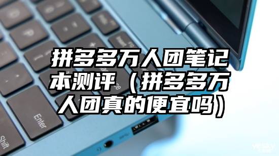 拼多多万人团笔记本测评（拼多多万人团真的便宜吗）