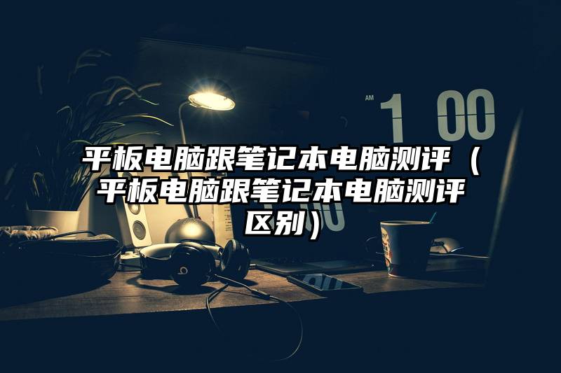 平板电脑跟笔记本电脑测评(平板电脑跟笔记本电脑测评区别)