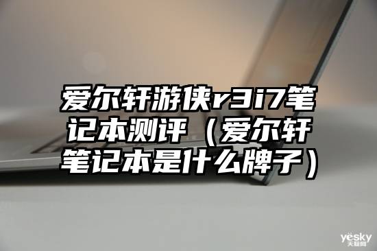 爱尔轩游侠r3i7笔记本测评（爱尔轩笔记本是什么牌子）