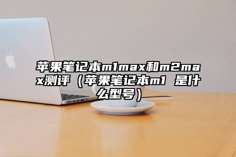 苹果笔记本m1max和m2max测评(苹果笔记本m1 是什么型号)