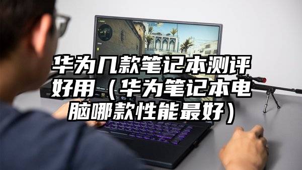 华为几款笔记本测评好用（华为笔记本电脑哪款性能最好）