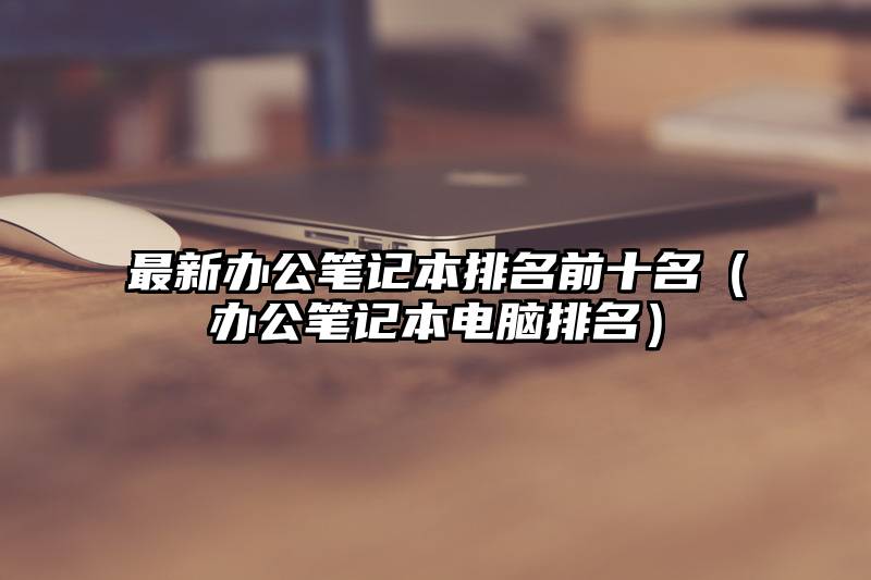 最新办公笔记本排名前十名（办公笔记本电脑排名）