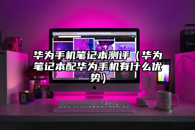 华为手机笔记本测评（华为笔记本配华为手机有什么优势）