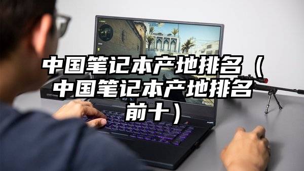 中国笔记本产地排名(中国笔记本产地排名前十)