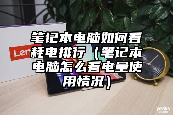 笔记本电脑如何看耗电排行（笔记本电脑怎么看电量使用情况）