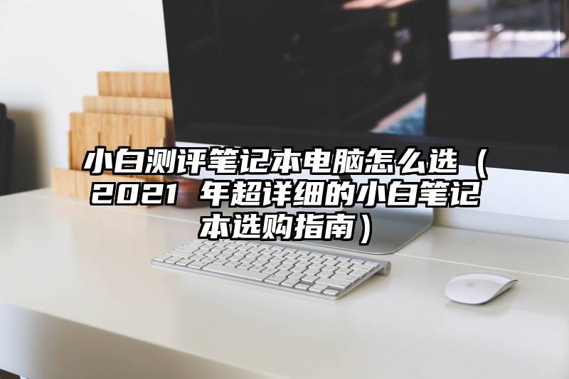 小白测评笔记本电脑怎么选（2021 年超详细的小白笔记本选购指南）