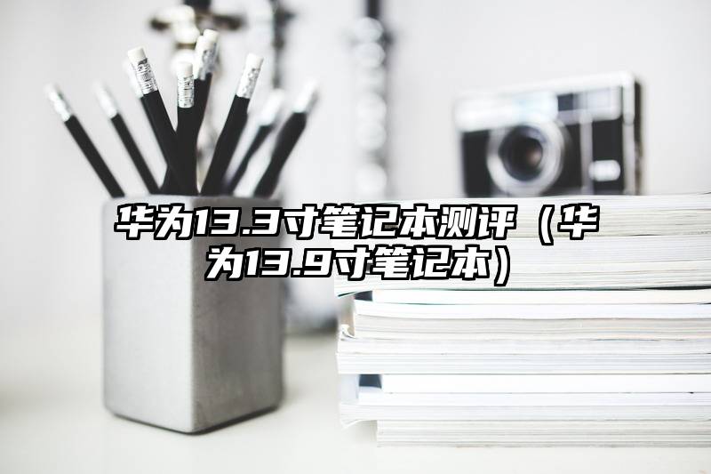 华为13.3寸笔记本测评（华为13.9寸笔记本）