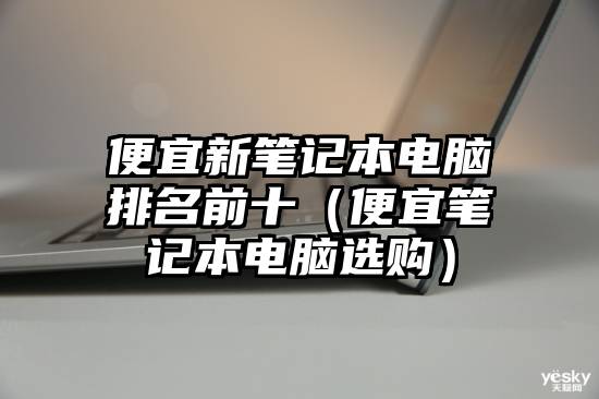 便宜新笔记本电脑排名前十(便宜笔记本电脑选购)