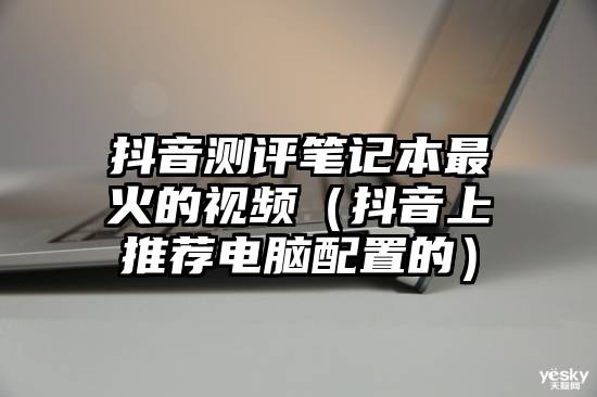 抖音测评笔记本最火的视频（抖音上推荐电脑配置的）