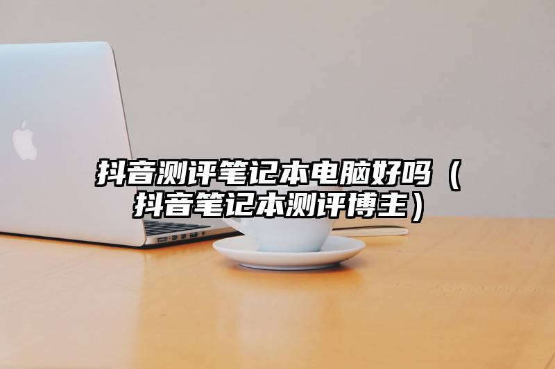 抖音测评笔记本电脑好吗（抖音笔记本测评博主）