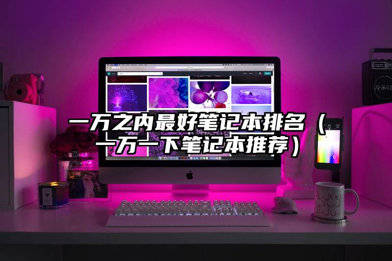 一万之内最好笔记本排名（一万一下笔记本推荐）