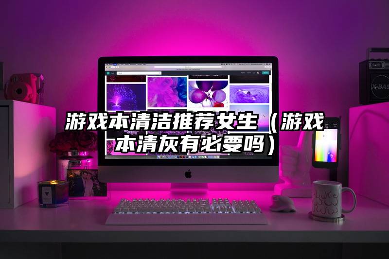 游戏本清洁推荐女生（游戏本清灰有必要吗）