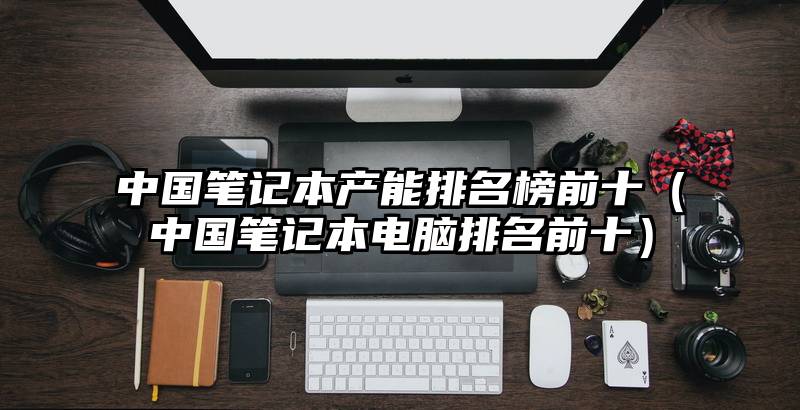 中国笔记本产能排名榜前十（中国笔记本电脑排名前十）