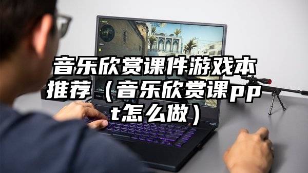 音乐欣赏课件游戏本推荐（音乐欣赏课ppt怎么做）