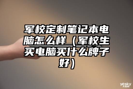 军校定制笔记本电脑怎么样（军校生买电脑买什么牌子好）