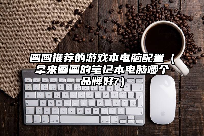 画画推荐的游戏本电脑配置（拿来画画的笔记本电脑哪个品牌好?）