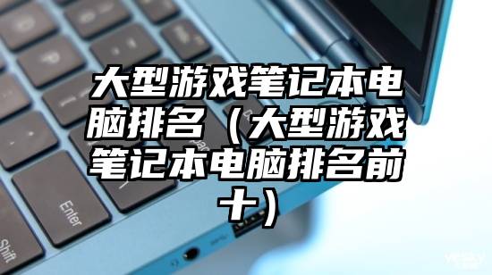 大型游戏笔记本电脑排名（大型游戏笔记本电脑排名前十）