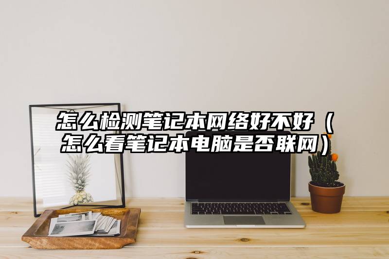 怎么检测笔记本网络好不好（怎么看笔记本电脑是否联网）