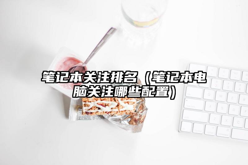笔记本关注排名（笔记本电脑关注哪些配置）