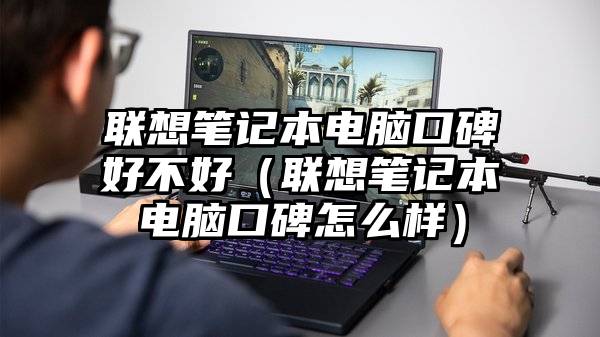 联想笔记本电脑口碑好不好（联想笔记本电脑口碑怎么样）