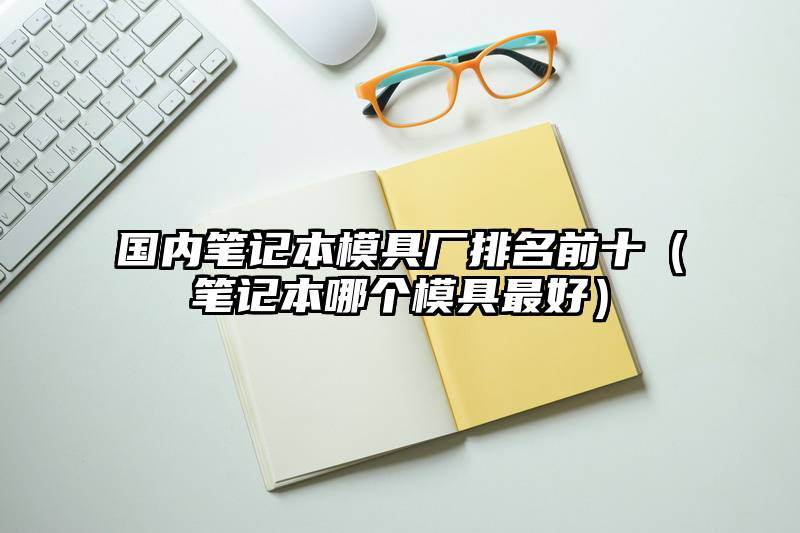 国内笔记本模具厂排名前十（笔记本哪个模具最好）