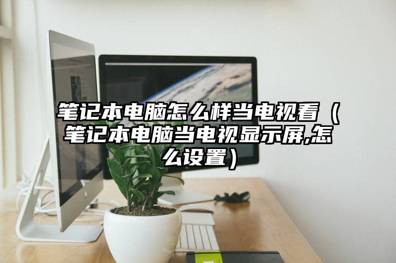 笔记本电脑怎么样当电视看（笔记本电脑当电视显示屏,怎么设置）
