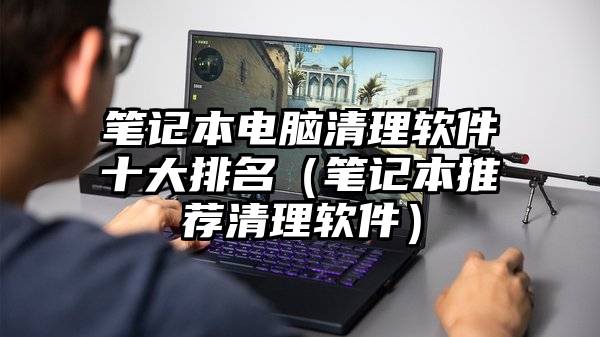 笔记本电脑清理软件十大排名（笔记本推荐清理软件）