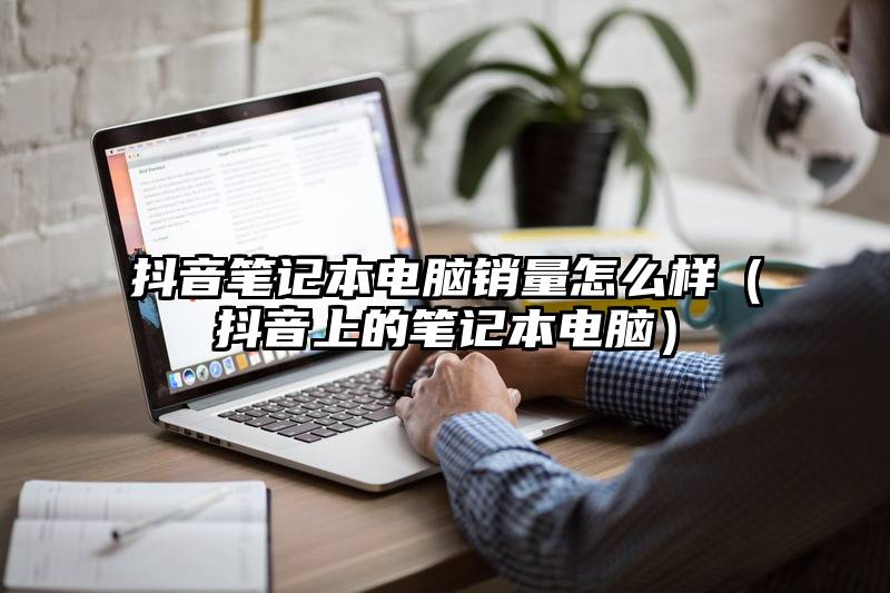 抖音笔记本电脑销量怎么样（抖音上的笔记本电脑）