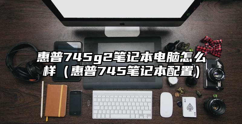 惠普745g2笔记本电脑怎么样（惠普745笔记本配置）