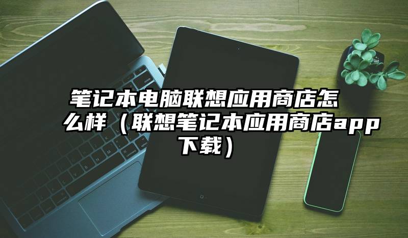 笔记本电脑联想应用商店怎么样（联想笔记本应用商店app下载）